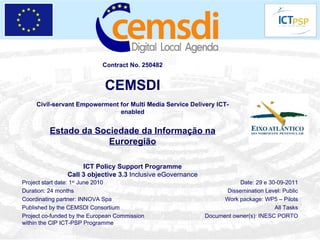 Contract No. 250482 CEMSDI Civil-servant Empowerment for Multi Media Service Delivery ICT-enabled Estado da Sociedade da Informação na Euroregião ICT Policy Support Programme Call 3 objective 3.3  Inclusive eGovernance Project start date: 1 st  June 2010 Duration: 24 months Coordinating partner: INNOVA Spa Published by the CEMSDI Consortium Project co-funded by the European Commission within the CIP ICT-PSP Programme Date: 29 e 30-09-2011 Dissemination Level: Public Work package: WP5 – Pilots All Tasks Document owner(s): INESC PORTO 