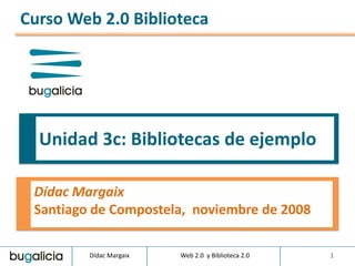 Curso Web 2.0 Biblioteca




  Unidad 3c: Bibliotecas de ejemplo

 Dídac Margaix
 Santiago de Compostela, noviembre de 2008

         Dídac Margaix   Web 2.0 y Biblioteca 2.0   1
 