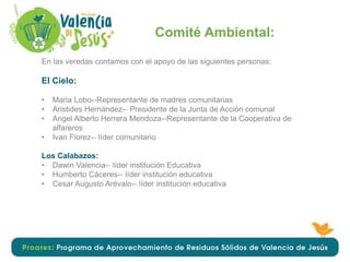 Comité Ambiental:
En las veredas contamos con el apoyo de las siguientes personas:
El Cielo:
• Maria Lobo-‐Representante de madres comunitarias
• Aristides Hernández-‐ Presidente de la Junta de Acción comunal
• Angel Alberto Herrera Mendoza-‐Representante de la Cooperativa de
alfareros
• Ivan Florez-‐ líder comunitario
Los Calabazos:
• Dawin Valencia-‐ líder institución Educativa
• Humberto Cáceres-‐ líder institución educativa
• Cesar Augusto Arévalo-‐ líder institución educativa
 