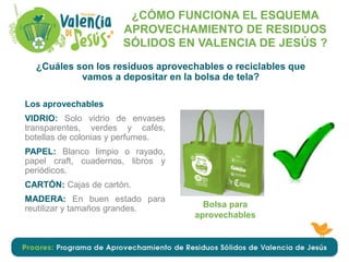 Los aprovechables
VIDRIO: Solo vidrio de envases
transparentes, verdes y cafés,
botellas de colonias y perfumes.
PAPEL: Blanco limpio o rayado,
papel craft, cuadernos, libros y
periódicos.
CARTÓN: Cajas de cartón.
MADERA: En buen estado para
reutilizar y tamaños grandes.
¿CÓMO FUNCIONA EL ESQUEMA
APROVECHAMIENTO DE RESIDUOS
SÓLIDOS EN VALENCIA DE JESÚS ?
¿Cuáles son los residuos aprovechables o reciclables que
vamos a depositar en la bolsa de tela?
Bolsa para
aprovechables
 