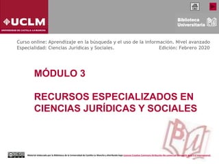 MÓDULO 3
RECURSOS ESPECIALIZADOS EN
CIENCIAS JURÍDICAS Y SOCIALES
Curso online: Aprendizaje en la búsqueda y el uso de la información. Nivel avanzado
Especialidad: Ciencias Jurídicas y Sociales. Edición: Febrero 2020
Material elaborado por la Biblioteca de la Universidad de Castilla-La Mancha y distribuido bajo Licencia Creative Commons Atribución-No comercial-Compartir igual 4.0 Internacional.
 