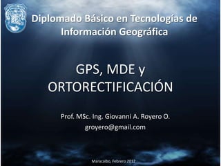 Diplomado Básico en Tecnologías de
      Información Geográfica


      GPS, MDE y
   ORTORECTIFICACIÓN
     Prof. MSc. Ing. Giovanni A. Royero O.
             groyero@gmail.com



               Maracaibo, Febrero 2012
 