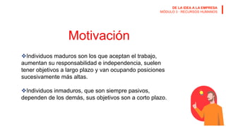 DE LA IDEA A LA EMPRESA
MÓDULO 3 · RECURSOS HUMANOS
Motivación
Individuos maduros son los que aceptan el trabajo,
aumentan su responsabilidad e independencia, suelen
tener objetivos a largo plazo y van ocupando posiciones
sucesivamente más altas.
Individuos inmaduros, que son siempre pasivos,
dependen de los demás, sus objetivos son a corto plazo.
 