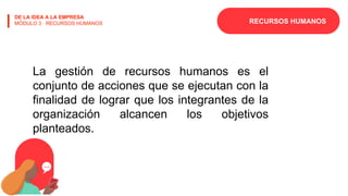 RECURSOS HUMANOS
DE LA IDEA A LA EMPRESA
MÓDULO 3 · RECURSOS HUMANOS
La gestión de recursos humanos es el
conjunto de acciones que se ejecutan con la
finalidad de lograr que los integrantes de la
organización alcancen los objetivos
planteados.
 