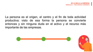 DE LA IDEA A LA EMPRESA
MÓDULO 3 · RECURSOS HUMANOS
La persona es el origen, el centro y el fin de toda actividad
productiva; visto de esa forma la persona se convierte
entonces y sin ninguna duda en el activo y el recurso más
importante de las empresas.
 
