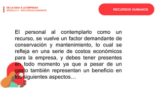 RECURSOS HUMANOS
DE LA IDEA A LA EMPRESA
MÓDULO 3 · RECURSOS HUMANOS
El personal al contemplarlo como un
recurso, se vuelve un factor demandante de
conservación y mantenimiento, lo cual se
refleja en una serie de costos económicos
para la empresa, y debes tener presentes
en todo momento ya que a pesar de un
gasto también representan un beneficio en
los siguientes aspectos…
 