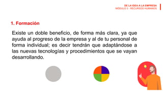 DE LA IDEA A LA EMPRESA
MÓDULO 3 · RECURSOS HUMANOS
1. Formación
Existe un doble beneficio, de forma más clara, ya que
ayuda al progreso de la empresa y al de tu personal de
forma individual; es decir tendrán que adaptándose a
las nuevas tecnologías y procedimientos que se vayan
desarrollando.
 