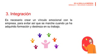 DE LA IDEA A LA EMPRESA
MÓDULO 3 · RECURSOS HUMANOS
3. Integración
Es necesario crear un vínculo emocional con la
empresa, para evitar así que se marche cuando ya ha
adquirido formación y destreza en su trabajo.
 