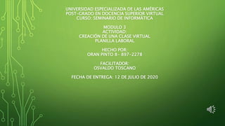 UNIVERSIDAD ESPECIALIZADA DE LAS AMÉRICAS
POST-GRADO EN DOCENCIA SUPERIOR VIRTUAL
CURSO: SEMINARIO DE INFORMÁTICA
MODULO 3
ACTIVIDAD:
CREACIÓN DE UNA CLASE VIRTUAL
PLANILLA LABORAL
HECHO POR:
ORAN PINTO 8- 897-2278
FACILITADOR:
OSVALDO TOSCANO
FECHA DE ENTREGA: 12 DE JULIO DE 2020
 
