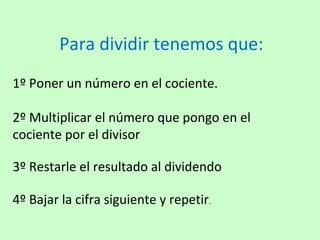 Para dividir tenemos que:
1º Poner un número en el cociente.

2º Multiplicar el número que pongo en el
cociente por el divisor

3º Restarle el resultado al dividendo

4º Bajar la cifra siguiente y repetir.
 