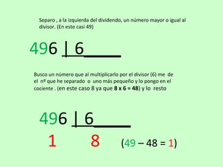 Separo , a la izquierda del dividendo, un número mayor o igual al
  divisor. (En este casi 49)



496 | 6____
Busco un número que al multiplicarlo por el divisor (6) me de
el nº que he separado o uno más pequeño y lo pongo en el
cociente . (en este caso 8 ya que 8 x 6 = 48) y lo resto




  496 | 6____
   1     8 (49 – 48 = 1)
 