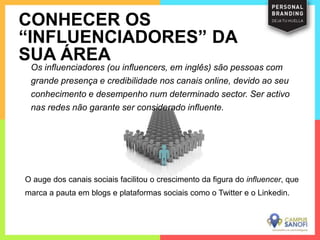 Os influenciadores (ou influencers, em inglês) são pessoas com
grande presença e credibilidade nos canais online, devido ao seu
conhecimento e desempenho num determinado sector. Ser activo
nas redes não garante ser considerado influente.
CONHECER OS
“INFLUENCIADORES” DA
SUA ÁREA
O auge dos canais sociais facilitou o crescimento da figura do influencer, que
marca a pauta em blogs e plataformas sociais como o Twitter e o Linkedin.
 