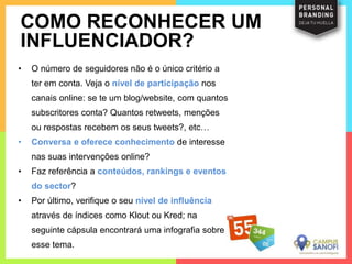 • O número de seguidores não é o único critério a
ter em conta. Veja o nível de participação nos
canais online: se te um blog/website, com quantos
subscritores conta? Quantos retweets, menções
ou respostas recebem os seus tweets?, etc…
• Conversa e oferece conhecimento de interesse
nas suas intervenções online?
• Faz referência a conteúdos, rankings e eventos
do sector?
• Por último, verifique o seu nível de influência
através de índices como Klout ou Kred; na
seguinte cápsula encontrará uma infografia sobre
esse tema.
COMO RECONHECER UM
INFLUENCIADOR?
 