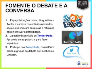 1. Faça publicações no seu blog, utilize o
Twitter e escreva comentários nas redes
sociais que incluam perguntas e reflexões
para incentivar a participação.
2. Já estão disponíveis os Twitter Polls.
Aproveita o seu potencial para fazer
inquéritos!
3. Participe nos Tweetchats, consultórios
online e grupos de debate de Facebook e
Linkedin.
FOMENTE O DEBATE E A
CONVERSA
 