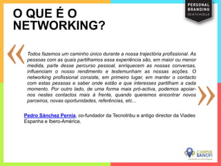 Todos fazemos um caminho único durante a nossa trajectória profissional. As
pessoas com as quais partilhamos essa experiência são, em maior ou menor
medida, parte desse percurso pessoal, enriquecem as nossas conversas,
influenciam o nosso rendimento e testemunham as nossas acções. O
networking profissional consiste, em primeiro lugar, em manter o contacto
com estas pessoas e saber onde estão e que interesses partilham a cada
momento. Por outro lado, de uma forma mais pró-activa, podemos apoiar-
nos nestes contactos mais à frente, quando queremos encontrar novos
parceiros, novas oportunidades, referências, etc...
O QUE É O
NETWORKING?
Pedro Sánchez Pernía, co-fundador da Tecnotribu e antigo director da Viadeo
Espanha e Ibero-América.
 