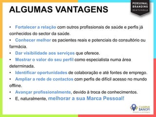 • Fortalecer a relação com outros profissionais de saúde e perfis já
conhecidos do sector da saúde.
• Conhecer melhor os pacientes reais e potenciais do consultório ou
farmácia.
• Dar visibilidade aos serviços que oferece.
• Mostrar o valor do seu perfil como especialista numa área
determinada.
• Identificar oportunidades de colaboração e até fontes de emprego.
• Ampliar a rede de contactos com perfis de difícil acesso no mundo
offline.
• Avançar profissionalmente, devido à troca de conhecimentos.
• E, naturalmente, melhorar a sua Marca Pessoal!
ALGUMAS VANTAGENS
 