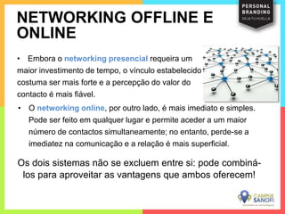 • Embora o networking presencial requeira um
maior investimento de tempo, o vínculo estabelecido
costuma ser mais forte e a percepção do valor do
contacto é mais fiável.
NETWORKING OFFLINE E
ONLINE
• O networking online, por outro lado, é mais imediato e simples.
Pode ser feito em qualquer lugar e permite aceder a um maior
número de contactos simultaneamente; no entanto, perde-se a
imediatez na comunicação e a relação é mais superficial.
Os dois sistemas não se excluem entre si: pode combiná-
los para aproveitar as vantagens que ambos oferecem!
 