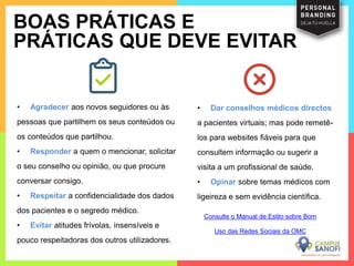 • Agradecer aos novos seguidores ou às
pessoas que partilhem os seus conteúdos ou
os conteúdos que partilhou.
• Responder a quem o mencionar, solicitar
o seu conselho ou opinião, ou que procure
conversar consigo.
• Respeitar a confidencialidade dos dados
dos pacientes e o segredo médico.
• Evitar atitudes frívolas, insensíveis e
pouco respeitadoras dos outros utilizadores.
BOAS PRÁTICAS E
PRÁTICAS QUE DEVE EVITAR
• Dar conselhos médicos directos
a pacientes virtuais; mas pode remetê-
los para websites fiáveis para que
consultem informação ou sugerir a
visita a um profissional de saúde.
• Opinar sobre temas médicos com
ligeireza e sem evidência científica.
Consulte o Manual de Estilo sobre Bom
Uso das Redes Sociais da OMC
 