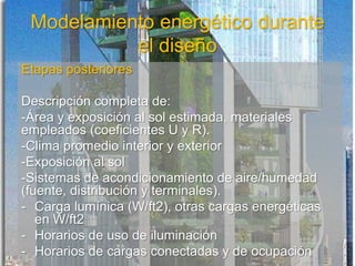 Modelamiento energético durante
el diseño
Etapas posteriores
Descripción completa de:
-Área y exposición al sol estimada, materiales
empleados (coeficientes U y R).
-Clima promedio interior y exterior
-Exposición al sol
-Sistemas de acondicionamiento de aire/humedad
(fuente, distribución y terminales).
- Carga lumínica (W/ft2), otras cargas energéticas
en W/ft2
- Horarios de uso de iluminación
- Horarios de cargas conectadas y de ocupación
 