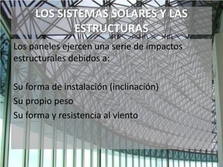 LOS SISTEMAS SOLARES Y LAS
ESTRUCTURAS
Los paneles ejercen una serie de impactos
estructurales debidos a:
Su forma de instalación (inclinación)
Su propio peso
Su forma y resistencia al viento
 