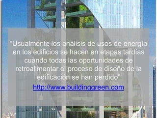 “Usualmente los análisis de usos de energía
en los edificios se hacen en etapas tardías
cuando todas las oportunidades de
retroalimentar el proceso de diseño de la
edificación se han perdido”
http://www.buildinggreen.com
 