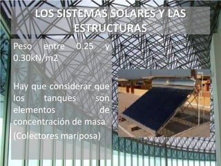 LOS SISTEMAS SOLARES Y LAS
ESTRUCTURAS
Peso entre 0.25 y
0.30kN/m2
Hay que considerar que
los tanques son
elementos de
concentración de masa
(Colectores mariposa)
 