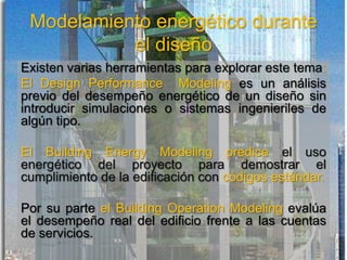 Modelamiento energético durante
el diseño
Existen varias herramientas para explorar este tema:
El Design Performance Modeling es un análisis
previo del desempeño energético de un diseño sin
introducir simulaciones o sistemas ingenieriles de
algún tipo.
El Building Energy Modeling predice el uso
energético del proyecto para demostrar el
cumplimiento de la edificación con códigos estándar.
Por su parte el Building Operation Modeling evalúa
el desempeño real del edificio frente a las cuentas
de servicios.
 