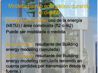Modelamiento energético durante
el diseño
Energy Use Intensity: uso de la energía
(kBTU) / área construida (ft2 o m2)
Puede ser modelada o medida.
Predicted EUI: resultante del Building
energy modeling (simulada)
EUI Proposed :resultante del Building
energy modeling (simulada teniendo en
cuenta pérdidas por transmisión desde la
fuente.)
 