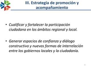 III. Estrategia de promoción y
                    acompañamiento


• Cualificar y fortalecer la participación
  ciudadana en los ámbitos regional y local.

• Generar espacios de confianza y diálogo
  constructivo y nuevas formas de interrelación
  entre los gobiernos locales y la ciudadanía.


                                                  15
 