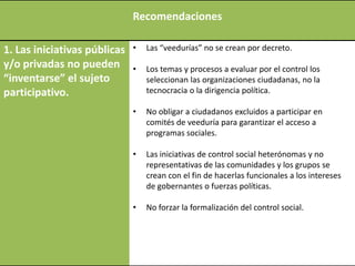 Recomendaciones

1. Las iniciativas públicas   •   Las “veedurías” no se crean por decreto.
y/o privadas no pueden        •   Los temas y procesos a evaluar por el control los
“inventarse” el sujeto            seleccionan las organizaciones ciudadanas, no la
participativo.                    tecnocracia o la dirigencia política.

                              •   No obligar a ciudadanos excluidos a participar en
                                  comités de veeduría para garantizar el acceso a
                                  programas sociales.

                              •   Las iniciativas de control social heterónomas y no
                                  representativas de las comunidades y los grupos se
                                  crean con el fin de hacerlas funcionales a los intereses
                                  de gobernantes o fuerzas políticas.

                              •   No forzar la formalización del control social.
 