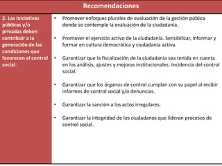 Recomendaciones
2. Las iniciativas     •   Promover enfoques plurales de evaluación de la gestión pública
públicas y/o               donde se contemple la evaluación de la ciudadanía.
privadas deben
contribuir a la        •   Promover el ejercicio activo de la ciudadanía. Sensibilizar, informar y
generación de las          formar en cultura democrática y ciudadanía activa.
condiciones que
favorecen el control   •   Garantizar que la fiscalización de la ciudadanía sea tenida en cuenta
social.                    en los análisis, ajustes y mejoras institucionales. Incidencia del control
                           social.

                       •   Garantizar que los órganos de control cumplan con su papel al recibir
                           informes de control social y/o denuncias.

                       •   Garantizar la sanción a los actos irregulares.

                       •   Garantizar la integridad de los ciudadanos que lideran procesos de
                           control social.
 