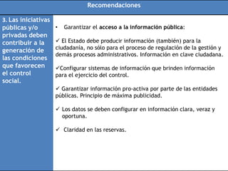 Recomendaciones

3. Las iniciativas
públicas y/o         •   Garantizar el acceso a la información pública:
privadas deben
contribuir a la       El Estado debe producir información (también) para la
                     ciudadanía, no sólo para el proceso de regulación de la gestión y
generación de
                     demás procesos administrativos. Información en clave ciudadana.
las condiciones
que favorecen        Configurar sistemas de información que brinden información
el control           para el ejercicio del control.
social.
                      Garantizar información pro-activa por parte de las entidades
                     públicas. Principio de máxima publicidad.

                      Los datos se deben configurar en información clara, veraz y
                       oportuna.

                      Claridad en las reservas.
 