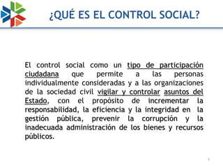 ¿QUÉ ES EL CONTROL SOCIAL?



El control social como un tipo de participación
ciudadana     que    permite     a    las    personas
individualmente consideradas y a las organizaciones
de la sociedad civil vigilar y controlar asuntos del
Estado, con el propósito de incrementar la
responsabilidad, la eficiencia y la integridad en la
gestión pública, prevenir la corrupción y la
inadecuada administración de los bienes y recursos
públicos.

                                                        3
 