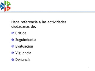 Hace referencia a las actividades
ciudadanas de:
  Critica
  Seguimiento
  Evaluación
  Vigilancia
  Denuncia

                                    4
 