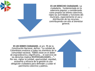 ES UN DERECHO CIUDADANO. La
                                           ciudadanía, fundamentada en la
                                           soberanía popular y considerando
                                          como propios los bienes colectivos,
                                         vigila las actividades y funciones del
                                           municipio, especialmente el uso y
                                              distribución de los recursos,
                                         contribuyendo con ello al bienestar
                                                         general.




    ES UN DEBER CIUDADANO. el art. 95 de la
  Constitución Nacional, define: “La calidad de
Colombiano enaltece a todos los miembros de la
 comunidad nacional. TODOS están en el deber
de engrandecerla y dignificarla... el ejercicio de
  los derechos implica RESPONSABILIDADES...”.
Por eso, vigilar la calidad, oportunidad, equidad,
     economía y eficacia de la gestión es una
 obligación ciudadana para defender y cuidar el
         patrimonio colectivo y público.
                                                                                  5
 
