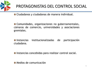 PROTAGONISTAS DEL CONTROL SOCIAL
  Ciudadanos y ciudadanas de manera individual.


  Comunidades, organizaciones no gubernamentales,
cámaras de comercio, universidades y asociaciones
gremiales.


  Instancias   institucionalizadas   de   participación
ciudadana.


  Instancias concebidas para realizar control social.


  Medios de comunicación
                                                          6
 