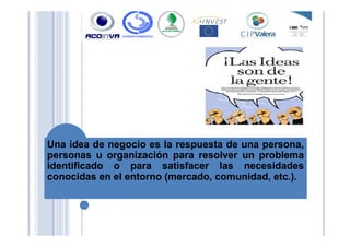 UnaUna ideaidea dede negocionegocio eses lala respuestarespuesta dede unauna persona,persona,
personaspersonas uu organizaciónorganización parapara resolverresolver unun problemaproblema
identificadoidentificado oo parapara satisfacersatisfacer laslas necesidadesnecesidades
conocidasconocidas enen elel entornoentorno (mercado,(mercado, comunidad,comunidad, etcetc..))..
 