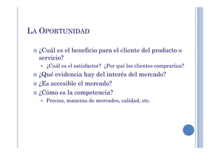LA OPORTUNIDAD
¿Cuál es el beneficio para el cliente del producto o
servicio?
¿Cuál es el satisfactor? ¿Por qué los clientes comprarían?
¿Qué evidencia hay del interés del mercado?¿Qué evidencia hay del interés del mercado?
¿Es accesible el mercado?
¿Cómo es la competencia?
Precios, maneras de mercadeo, calidad, etc.
 