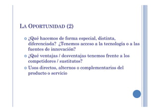 LA OPORTUNIDAD (2)
¿Qué hacemos de forma especial, distinta,
diferenciada? ¿Tenemos acceso a la tecnología o a las
fuentes de innovación?
¿Qué ventajas / desventajas tenemos frente a los¿Qué ventajas / desventajas tenemos frente a los
competidores / sustitutos?
Usos directos, alternos o complementarios del
producto o servicio
 