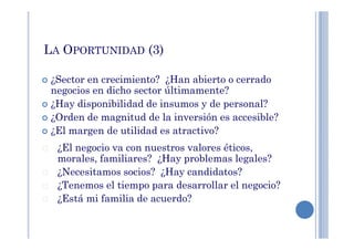 LA OPORTUNIDAD (3)
¿Sector en crecimiento? ¿Han abierto o cerrado
negocios en dicho sector últimamente?
¿Hay disponibilidad de insumos y de personal?
¿Orden de magnitud de la inversión es accesible?
¿El margen de utilidad es atractivo?¿El margen de utilidad es atractivo?
¿El negocio va con nuestros valores éticos,
morales, familiares? ¿Hay problemas legales?
¿Necesitamos socios? ¿Hay candidatos?
¿Tenemos el tiempo para desarrollar el negocio?
¿Está mi familia de acuerdo?
 