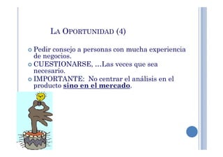 LA OPORTUNIDAD (4)
Pedir consejo a personas con mucha experiencia
de negocios.
CUESTIONARSE, …Las veces que sea
necesario.
IMPORTANTE: No centrar el análisis en elIMPORTANTE: No centrar el análisis en el
producto sino en el mercado.
 