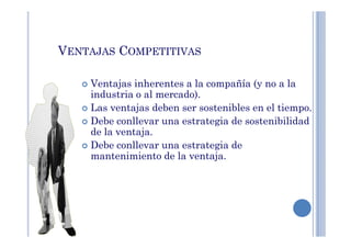 VENTAJAS COMPETITIVAS
Ventajas inherentes a la compañía (y no a la
industria o al mercado).
Las ventajas deben ser sostenibles en el tiempo.
Debe conllevar una estrategia de sostenibilidadDebe conllevar una estrategia de sostenibilidad
de la ventaja.
Debe conllevar una estrategia de
mantenimiento de la ventaja.
 