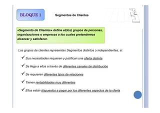 Segmentos de Clientes
«Segmento de Clientes» define el(los) grupos de personas,
organizaciones o empresas a los cuales pretendemos
alcanzar y satisfacer.
Los grupos de clientes representan Segmentos distintos o independientes, si:
Sus necesidades requieren y justifican una oferta distinta
Se llega a ellos a través de diferentes canales de distribución
Se requieren diferentes tipos de relaciones
Tienen rentabilidades muy diferentes
Ellos están dispuestos a pagar por los diferentes aspectos de la oferta
 