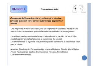 Propuestas de Valor
«Propuestas de Valor» describe el conjunto de productos y
servicios que crean valor para un determinado Segmento de
Clientes.
Una Propuesta de Valor crea valor para un Segmento de Clientes a través de una
mezcla única de elementos que satisfacen las necesidades de ese segmento.
Los valores pueden ser cuantitativos (por ejemplo precio, rapidez del servicio) o
cualitativos (por ejemplo el diseño o la experiencia del cliente).
Los elementos de la siguiente lista genérica pueden contribuir a la creación de valor
para el cliente:
Novedad, Rendimiento, Personalización, «Hacer el trabajo», Diseño, Marca/Status,
Precio, Reducción de Costos, Disminución de Riesgos, Accesibilidad,
Conveniencia/Usabilidad.
 