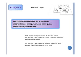 Recursos Claves
«Recursos Clave» describe los activos más
importantes que se requieren para hacer que un
modelo de negocio funcione.
Cada modelo de negocio requiere de Recursos Claves.
Los Recursos Clave pueden ser Físicos, Económico-financieros,
Intelectuales o Humanos.
Los Recursos Clave pueden ser propios o arrendados por la
empresa o adquiridos desde los socios clave.
 