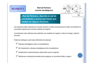 Red de Partners
(socios estratégicos)
Las empresas forjan alianzas por muchas razones y dichas asociaciones se están convirtiendo en
una piedra angular para muchos modelos de negocio.
La empresas crean alianzas para optimizar sus modelos de negocio, reducir el riesgo o adquirir
«Red de Partners» describe la red de
proveedores y socios que hacen que
modelo de negocio funcione.
La empresas crean alianzas para optimizar sus modelos de negocio, reducir el riesgo o adquirir
recursos.
Podemos distinguir cuatro tipos diferentes de alianzas:
Alianzas estratégicas entre no-competidores.
De Cooperación, alianzas estratégicas entre competidores.
Colaboración empresarial para desarrollar nuevos negocios
Relaciones comprador-proveedor para asegurar un suministro fiable y seguro.
 