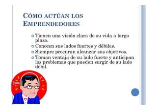 Tienen una visión clara de su vida a largo
plazo.
Conocen sus lados fuertes y débiles.
Siempre procuran alcanzar sus objetivos.
Toman ventaja de su lado fuerte y anticipan
CÓMO ACTÚAN LOS
EMPRENDEDORES
Toman ventaja de su lado fuerte y anticipan
los problemas que pueden surgir de su lado
débil.
 