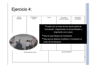 Ejercicio 4:
Pruebe con el resto de las oportunidad de
Innovación, integrándola al actual Modelo u
originando uno nuevo.
••Vea en que bloque se incorporan
•Vea qué se debería modificar o incorporar al
resto de los bloques.
 