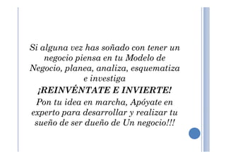 Si alguna vez has soñado con tener un
negocio piensa en tu Modelo de
Negocio, planea, analiza, esquematiza
e investigae investiga
¡REINVÉNTATE E INVIERTE!
Pon tu idea en marcha, Apóyate en
experto para desarrollar y realizar tu
sueño de ser dueño de Un negocio!!!
 