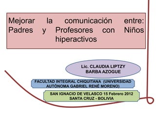 Mejorar la    comunicación                   entre:
Padres y Profesores con                      Niños
           hiperactivos


                          Lic. CLAUDIA LIPTZY
                            BARBA AZOGUE

      FACULTAD INTEGRAL CHIQUITANA (UNIVERSIDAD
           AUTÓNOMA GABRIEL RENÉ MORENO)
            SAN IGNACIO DE VELASCO 15 Febrero 2012
                    SANTA CRUZ - BOLIVIA
 